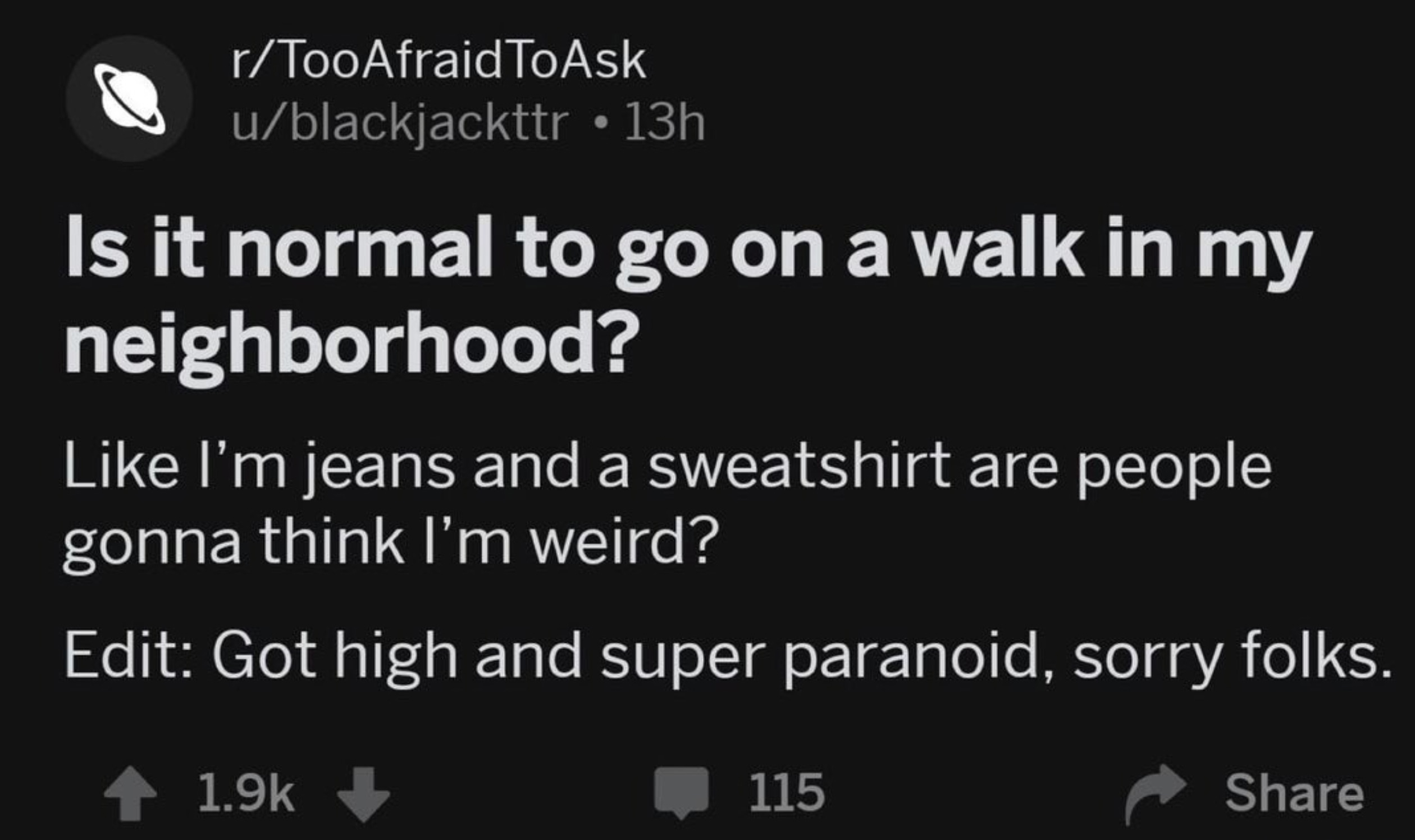 screenshot - rTooAfraidToAsk ublackjackttr 13h Is it normal to go on a walk in my neighborhood? I'm jeans and a sweatshirt are people gonna think I'm weird? Edit Got high and super paranoid, sorry folks. 115